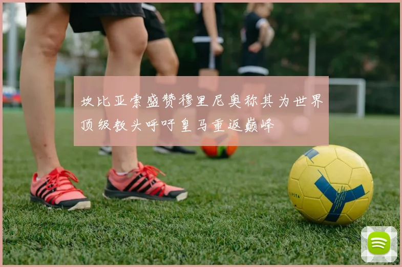 坎比亚索盛赞穆里尼奥称其为世界顶级教头呼吁皇马重返巅峰