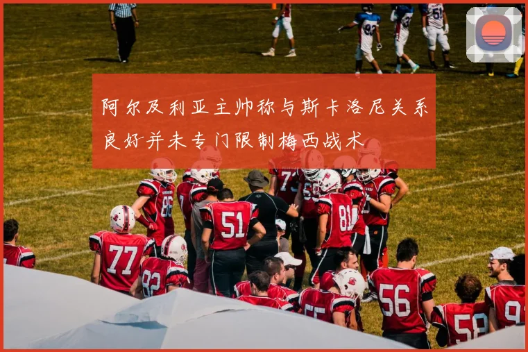 阿尔及利亚主帅称与斯卡洛尼关系良好并未专门限制梅西战术