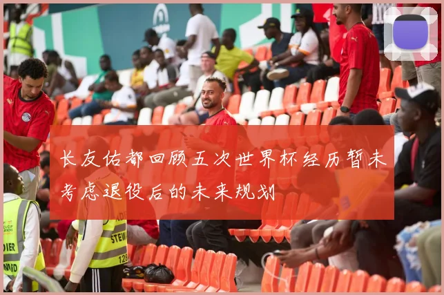 长友佑都回顾五次世界杯经历暂未考虑退役后的未来规划