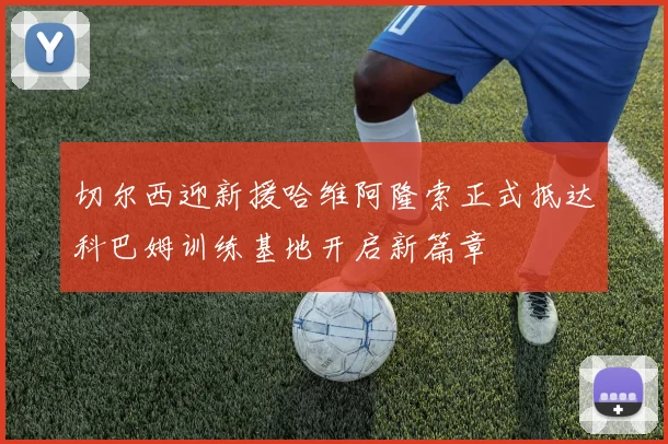 切尔西迎新援哈维阿隆索正式抵达科巴姆训练基地开启新篇章