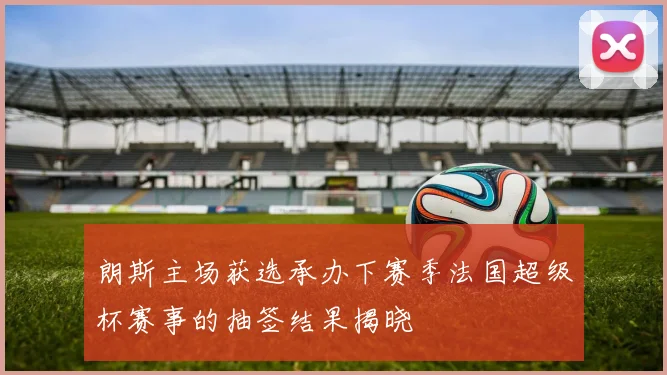 朗斯主场获选承办下赛季法国超级杯赛事的抽签结果揭晓