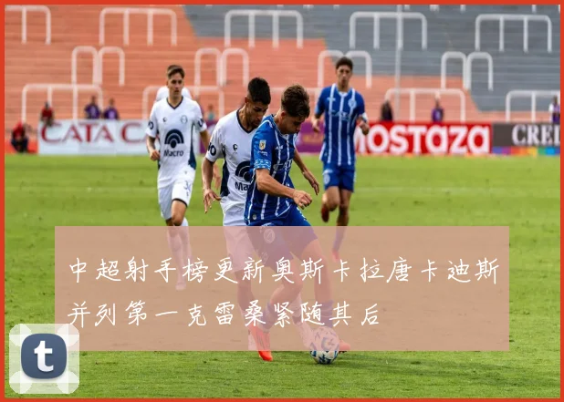 中超射手榜更新奥斯卡拉唐卡迪斯并列第一克雷桑紧随其后