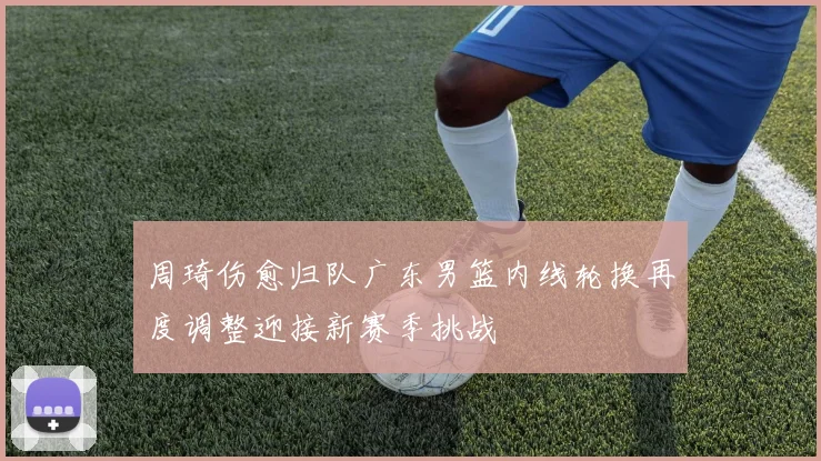 周琦伤愈归队广东男篮内线轮换再度调整迎接新赛季挑战