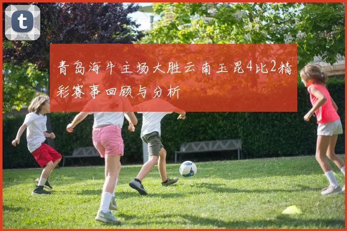 青岛海牛主场大胜云南玉昆4比2精彩赛事回顾与分析