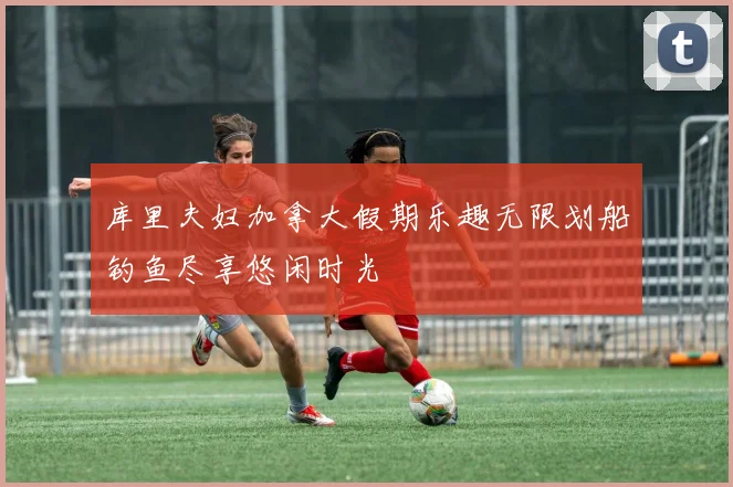 库里夫妇加拿大假期乐趣无限划船钓鱼尽享悠闲时光