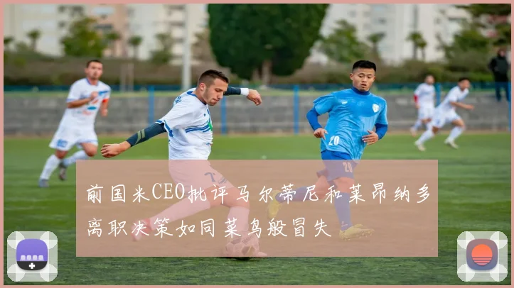 前国米CEO批评马尔蒂尼和莱昂纳多离职决策如同菜鸟般冒失
