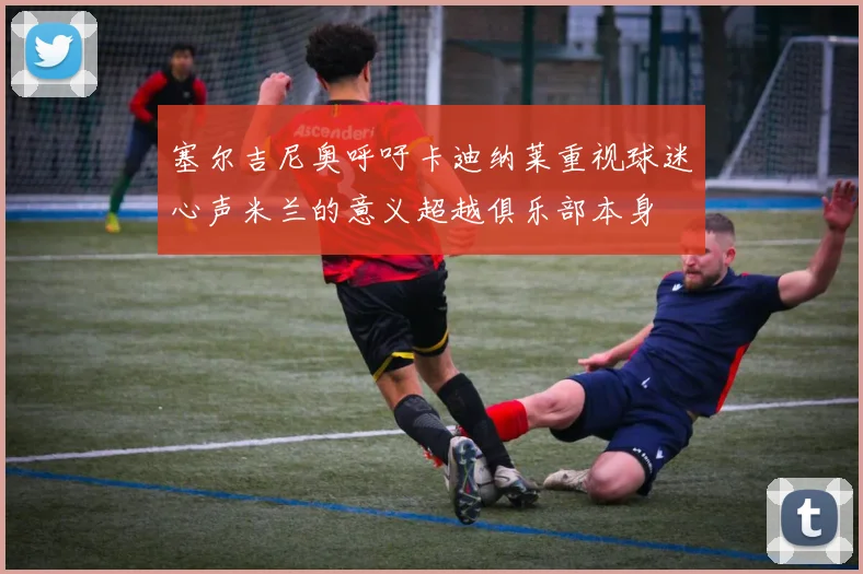 塞尔吉尼奥呼吁卡迪纳莱重视球迷心声米兰的意义超越俱乐部本身