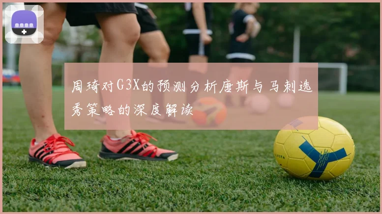 周琦对G3X的预测分析唐斯与马刺选秀策略的深度解读