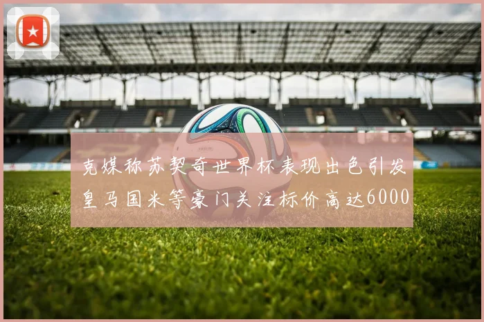 克媒称苏契奇世界杯表现出色引发皇马国米等豪门关注标价高达6000万欧