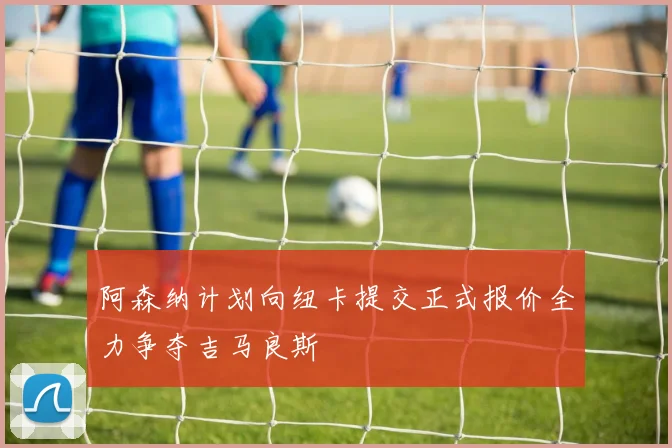 阿森纳计划向纽卡提交正式报价全力争夺吉马良斯