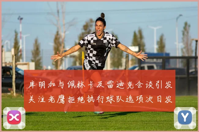 库明加与佩林卡及雷迪克会谈引发关注老鹰拒绝执行球队选项次日发生